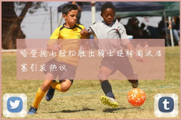 哈登抢七轻松胜出骑士逆转淘汰活塞引发热议