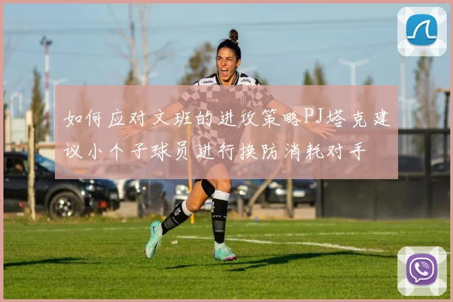如何应对文班的进攻策略PJ塔克建议小个子球员进行换防消耗对手