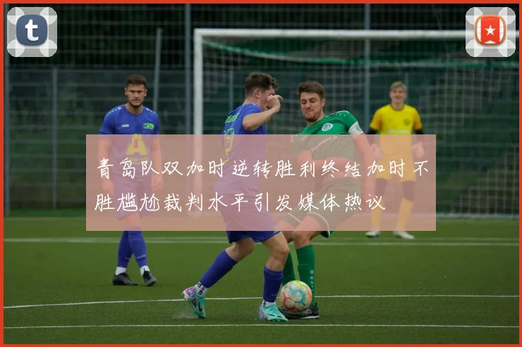 青岛队双加时逆转胜利终结加时不胜尴尬裁判水平引发媒体热议