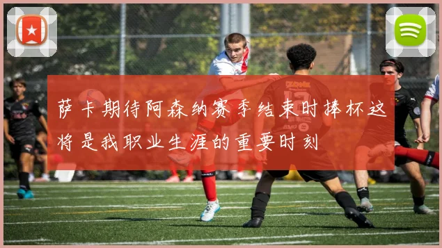 萨卡期待阿森纳赛季结束时捧杯这将是我职业生涯的重要时刻