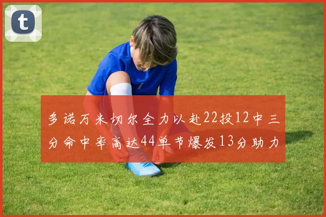 多诺万米切尔全力以赴22投12中三分命中率高达44单节爆发13分助力球队表现出色