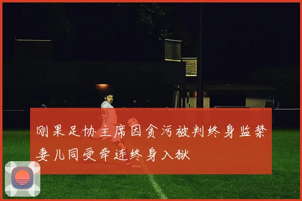 刚果足协主席因贪污被判终身监禁妻儿同受牵连终身入狱