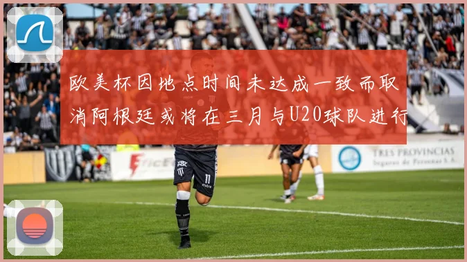 欧美杯因地点时间未达成一致而取消阿根廷或将在三月与U20球队进行比赛
