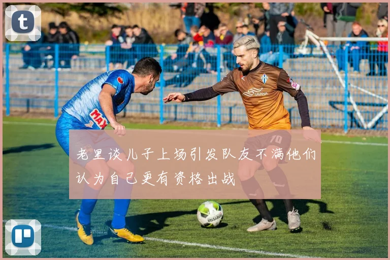 老里谈儿子上场引发队友不满他们认为自己更有资格出战