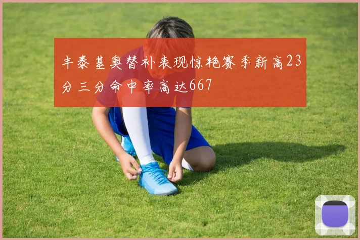 丰泰基奥替补表现惊艳赛季新高23分三分命中率高达667