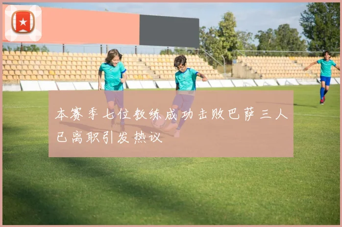 本赛季七位教练成功击败巴萨三人已离职引发热议
