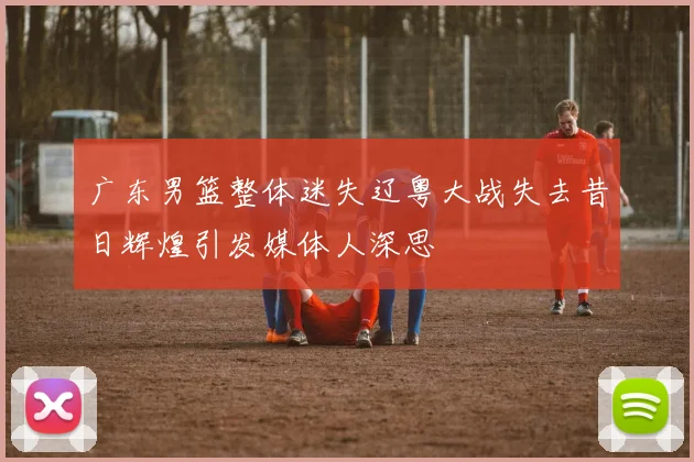 广东男篮整体迷失辽粤大战失去昔日辉煌引发媒体人深思