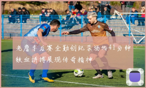 老詹季后赛全勤创纪录场均41分钟铁血拼搏展现传奇精神