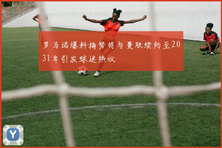 罗马诺爆料梅努将与曼联续约至2031年引发球迷热议