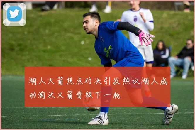 湖人火箭焦点对决引发热议湖人成功淘汰火箭晋级下一轮