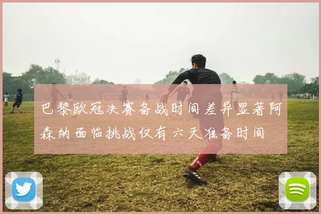 巴黎欧冠决赛备战时间差异显著阿森纳面临挑战仅有六天准备时间
