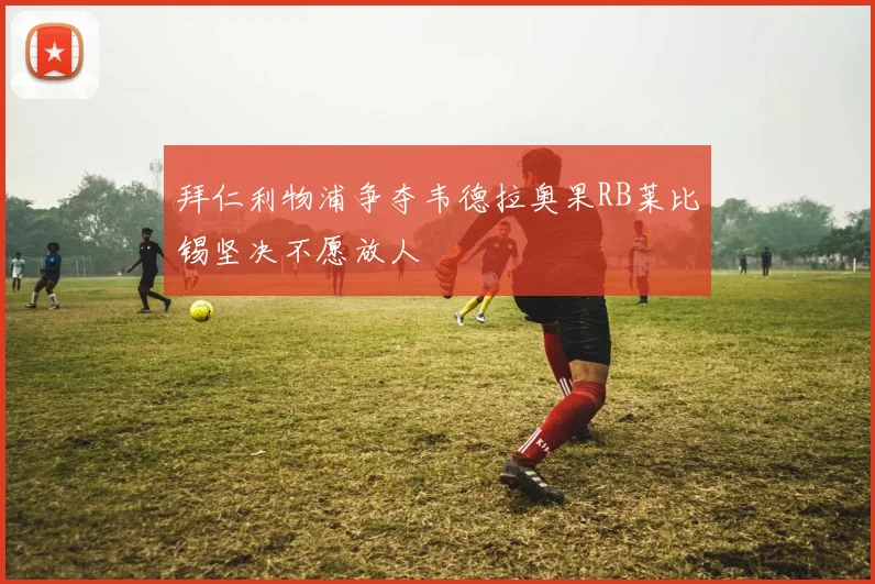 拜仁利物浦争夺韦德拉奥果RB莱比锡坚决不愿放人