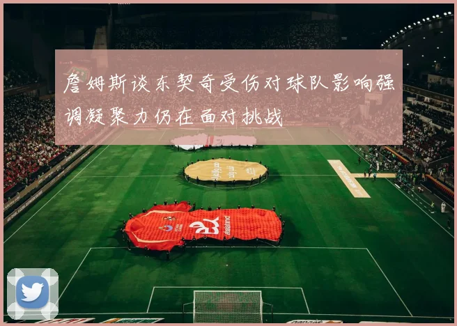 詹姆斯谈东契奇受伤对球队影响强调凝聚力仍在面对挑战