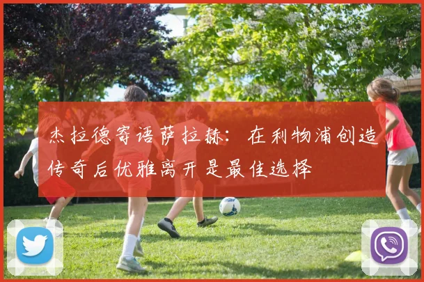 杰拉德寄语萨拉赫：在利物浦创造传奇后优雅离开是最佳选择