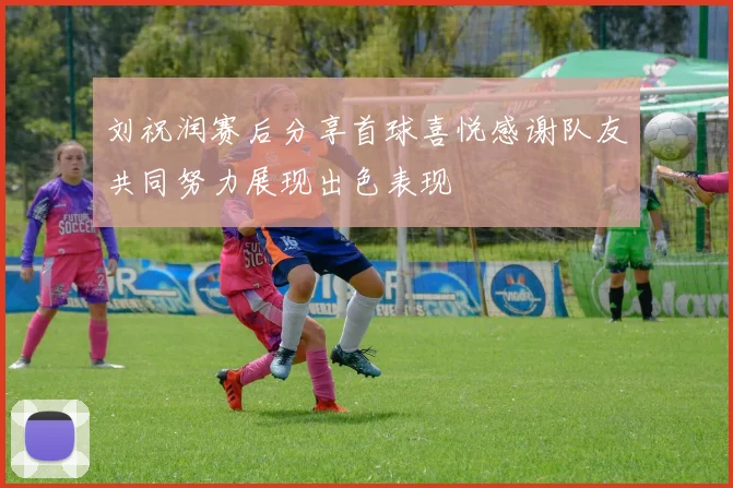 刘祝润赛后分享首球喜悦感谢队友共同努力展现出色表现