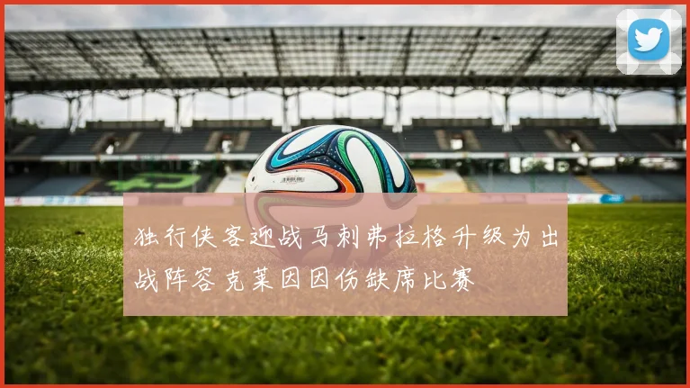 独行侠客迎战马刺弗拉格升级为出战阵容克莱因因伤缺席比赛