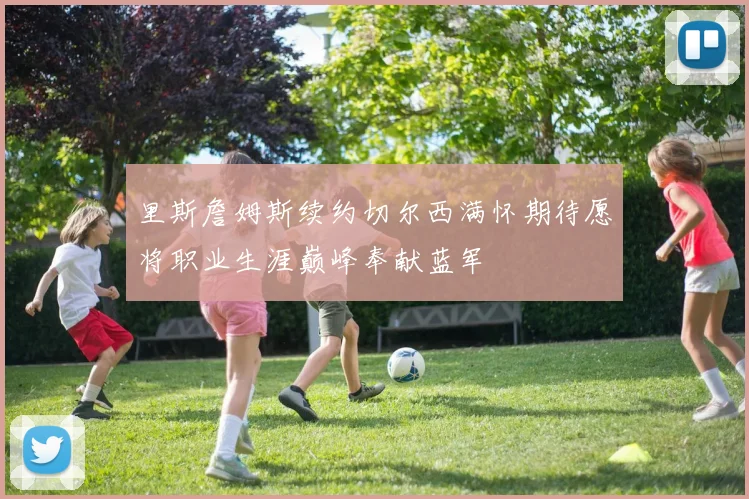 里斯詹姆斯续约切尔西满怀期待愿将职业生涯巅峰奉献蓝军